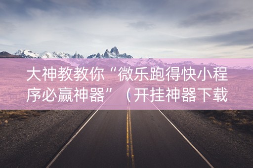 大神教教你“微乐跑得快小程序必赢神器”（开挂神器下载)