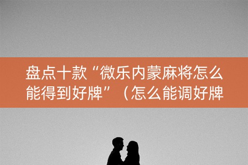 盘点十款“微乐内蒙麻将怎么能得到好牌”（怎么能调好牌)