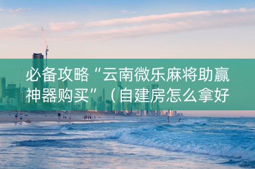 必备攻略“云南微乐麻将助赢神器购买”（自建房怎么拿好牌)