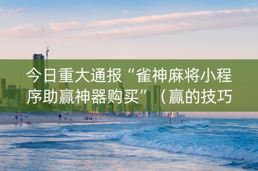 今日重大通报“雀神麻将小程序助赢神器购买”（赢的技巧规律)