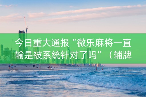 今日重大通报“微乐麻将一直输是被系统针对了吗”（辅牌器插件购买)