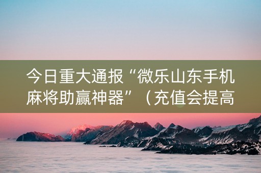 今日重大通报“微乐山东手机麻将助赢神器”（充值会提高胜率么)