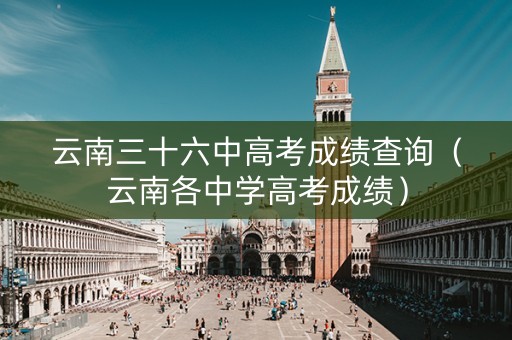 云南三十六中高考成绩查询（云南各中学高考成绩）
