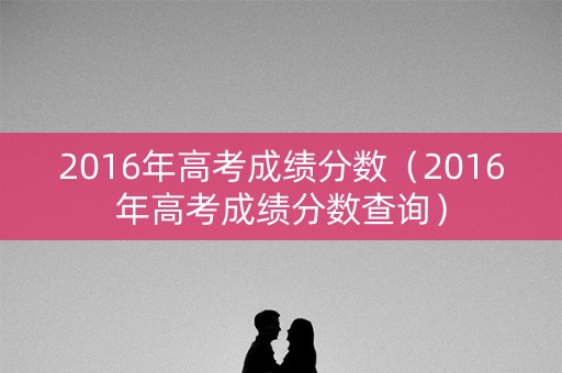 2016年高考成绩分数（2016年高考成绩分数查询）
