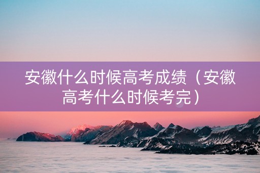 安徽什么时候高考成绩（安徽高考什么时候考完）