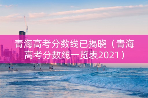 青海高考分数线已揭晓（青海高考分数线一览表2021）