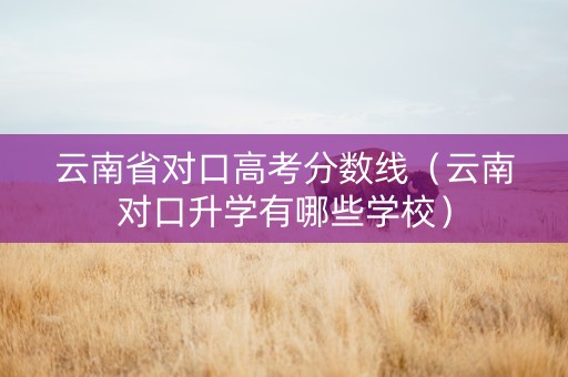云南省对口高考分数线（云南对口升学有哪些学校）