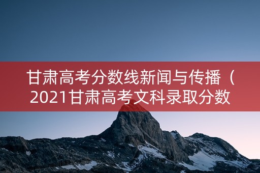 甘肃高考分数线新闻与传播（2021甘肃高考文科录取分数线）