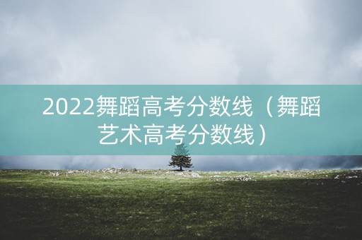 2022舞蹈高考分数线（舞蹈艺术高考分数线）