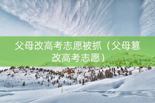 父母改高考志愿被抓（父母篡改高考志愿）
