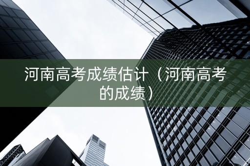 河南高考成绩估计（河南高考的成绩）