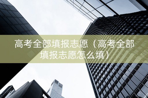 高考全部填报志愿（高考全部填报志愿怎么填）