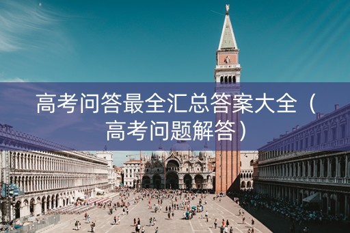 高考问答最全汇总答案大全（高考问题解答）