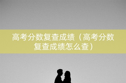 高考分数复查成绩（高考分数复查成绩怎么查）