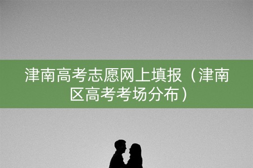 津南高考志愿网上填报（津南区高考考场分布）