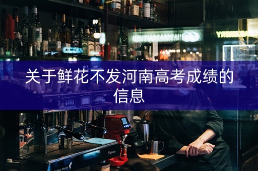 关于鲜花不发河南高考成绩的信息