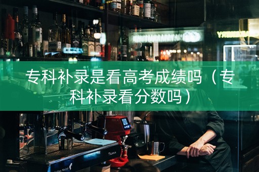 专科补录是看高考成绩吗（专科补录看分数吗）