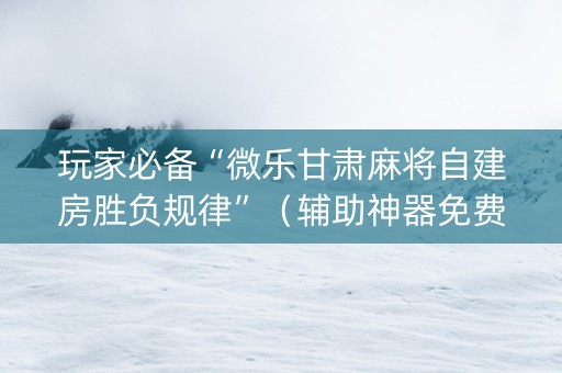 玩家必备“微乐甘肃麻将自建房胜负规律”（辅助神器免费)