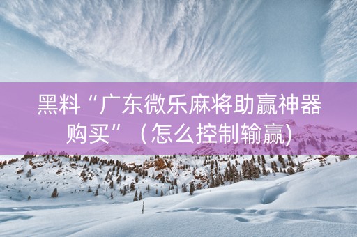 黑料“广东微乐麻将助赢神器购买”（怎么控制输赢)