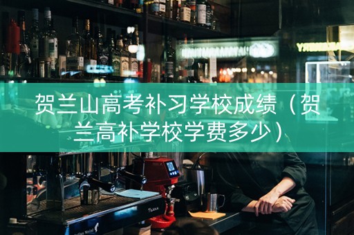贺兰山高考补习学校成绩（贺兰高补学校学费多少）