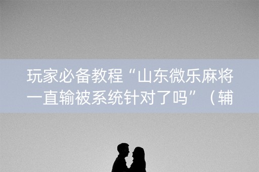玩家必备教程“山东微乐麻将一直输被系统针对了吗”（辅助器插件)