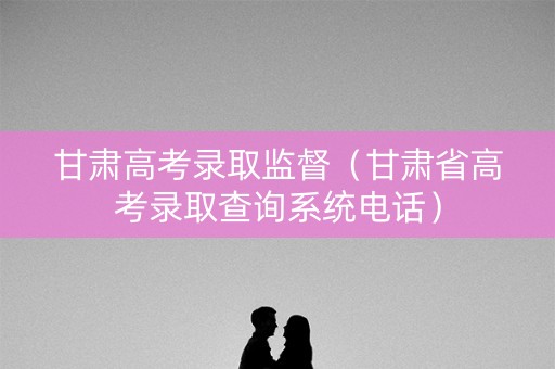 甘肃高考录取监督（甘肃省高考录取查询系统电话）