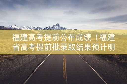 福建高考提前公布成绩（福建省高考提前批录取结果预计明日后可查）