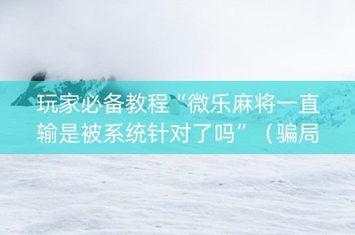 玩家必备教程“微乐麻将一直输是被系统针对了吗”（骗局大揭秘)