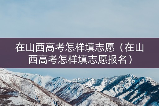 在山西高考怎样填志愿（在山西高考怎样填志愿报名）