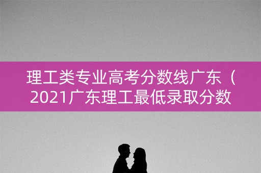 理工类专业高考分数线广东（2021广东理工最低录取分数线）