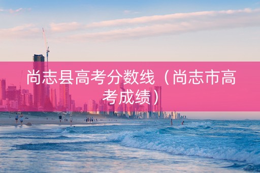 尚志县高考分数线（尚志市高考成绩）