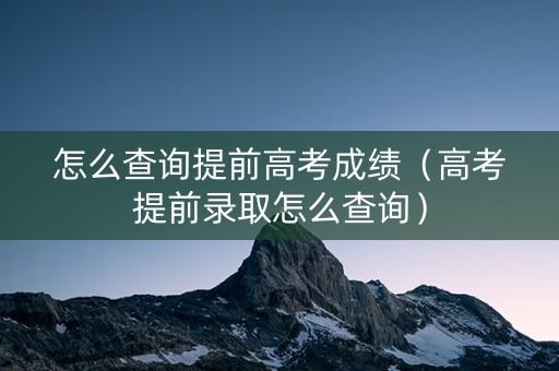 怎么查询提前高考成绩（高考提前录取怎么查询）