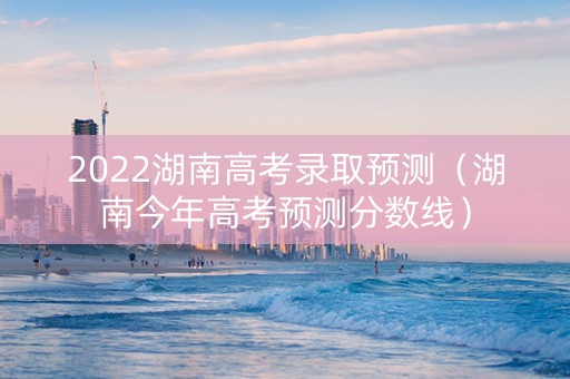 2022湖南高考录取预测（湖南今年高考预测分数线）