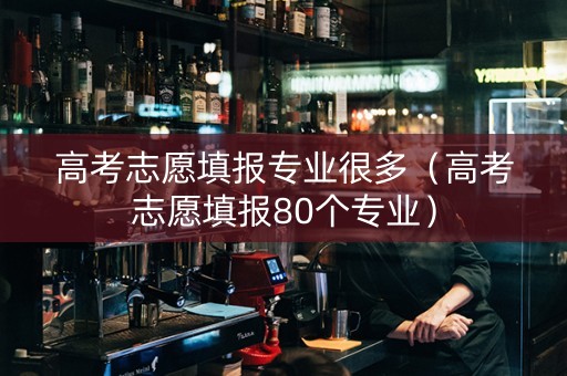 高考志愿填报专业很多（高考志愿填报80个专业）