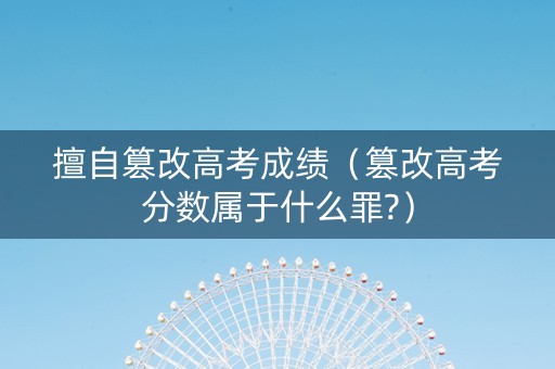 擅自篡改高考成绩（篡改高考分数属于什么罪?）