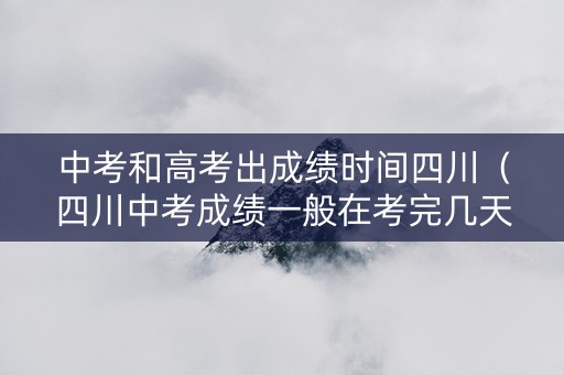 中考和高考出成绩时间四川（四川中考成绩一般在考完几天后出）