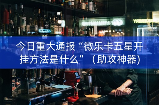 今日重大通报“微乐卡五星开挂方法是什么”（助攻神器)