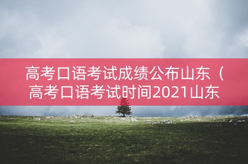 高考口语考试成绩公布山东（高考口语考试时间2021山东）