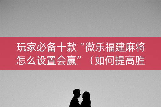 玩家必备十款“微乐福建麻将怎么设置会赢”（如何提高胜率)