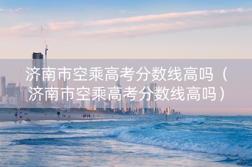 济南市空乘高考分数线高吗（济南市空乘高考分数线高吗）