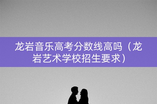 龙岩音乐高考分数线高吗（龙岩艺术学校招生要求）