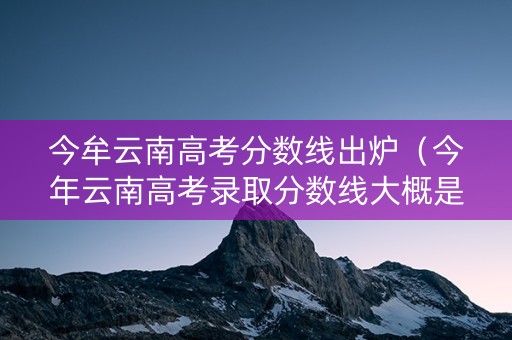 今牟云南高考分数线出炉（今年云南高考录取分数线大概是多少）