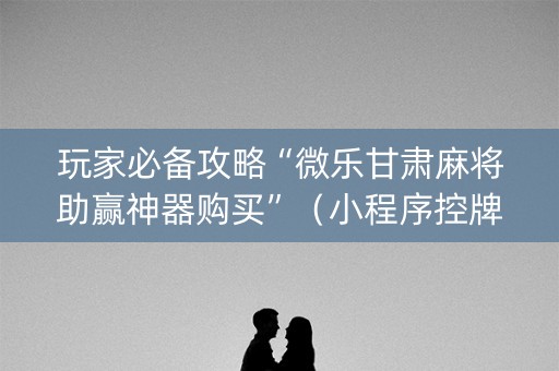 玩家必备攻略“微乐甘肃麻将助赢神器购买”（小程序控牌器)