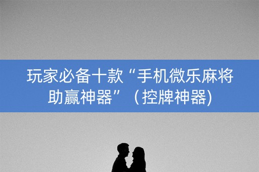 玩家必备十款“手机微乐麻将助赢神器”（控牌神器)