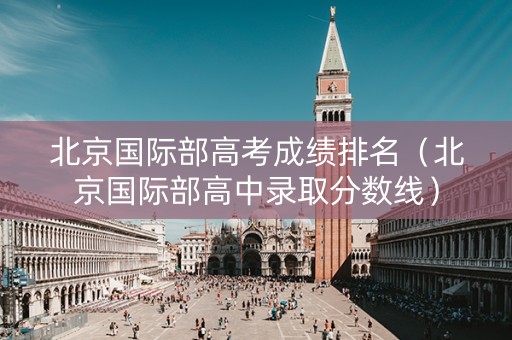 北京国际部高考成绩排名（北京国际部高中录取分数线）
