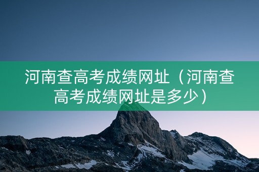 河南查高考成绩网址（河南查高考成绩网址是多少）