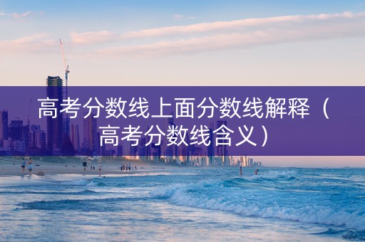 高考分数线上面分数线解释（高考分数线含义）