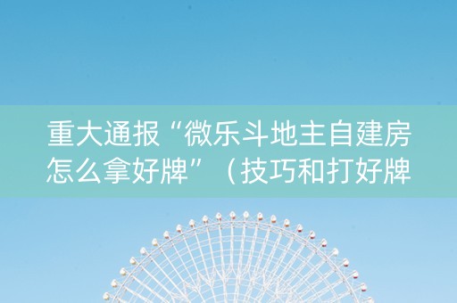 重大通报“微乐斗地主自建房怎么拿好牌”（技巧和打好牌方法)
