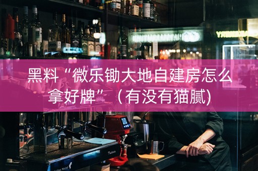 黑料“微乐锄大地自建房怎么拿好牌”（有没有猫腻)