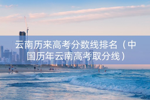 云南历来高考分数线排名（中国历年云南高考取分线）
